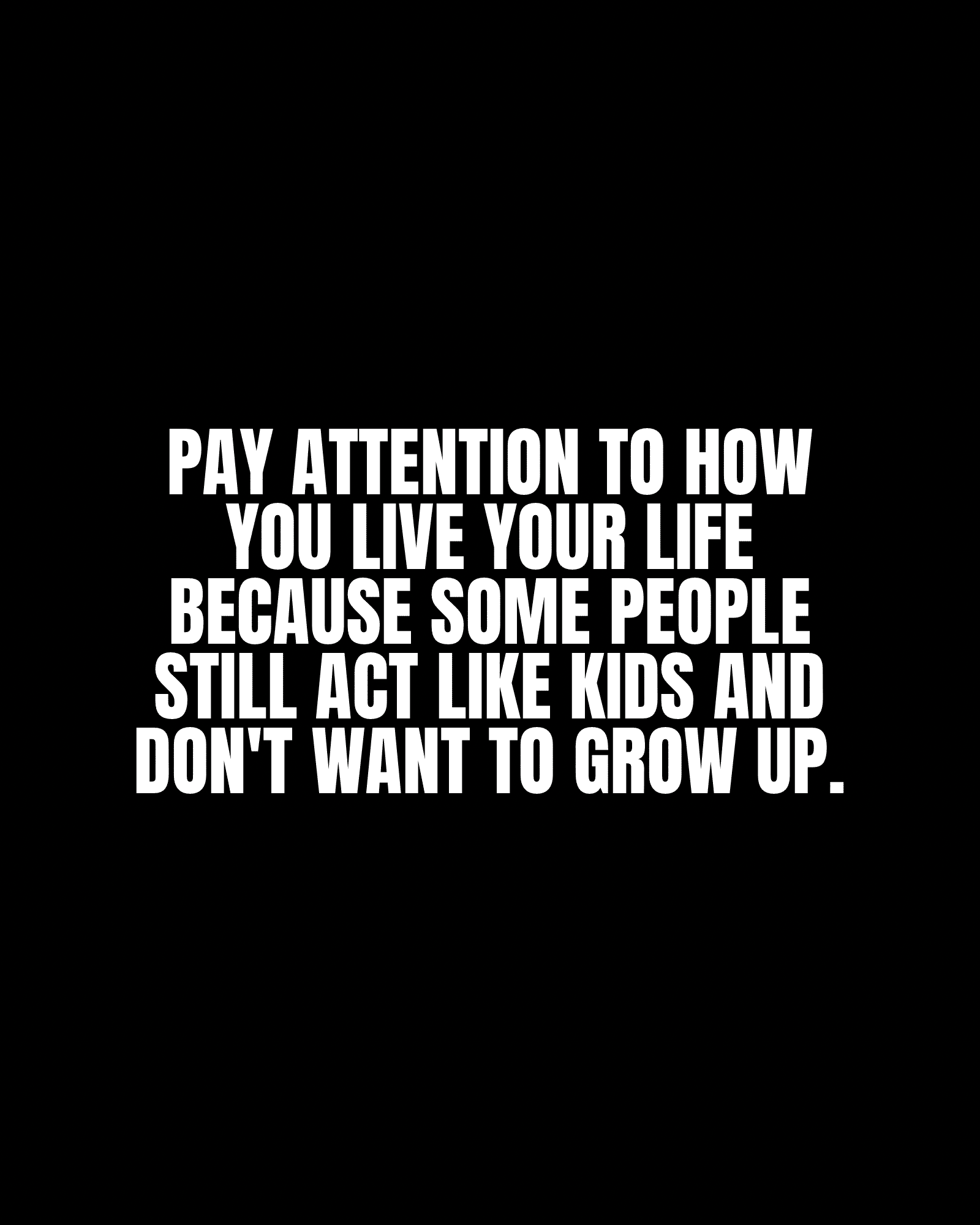 Pay attention to how you live your life because some people still act like kids and don’t want to grow up.